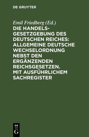 Die Handelsgesetzgebung des Deutschen Reiches: Allgemeine Deutsche Wechselordnung nebst den ergänzenden Reichsgesetzen. Mit ausführlichem Sachregister von Friedberg,  Emil