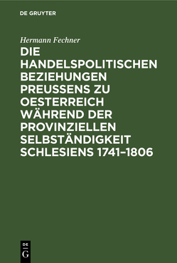 Die handelspolitischen Beziehungen Preußens zu Oesterreich während der provinziellen Selbständigkeit Schlesiens 1741–1806 von Fechner,  Hermann