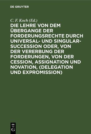 Die Lehre von dem Übergange der Forderungsrechte durch Universal- und Singular-Succession oder, von der Vererbung der Forderungen, von der Cession, Assignation und Novation, (Delegation und Expromission) von Koch,  C. F.