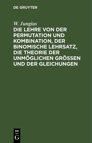 Die Lehre von der Permutation und Kombination, der binomische Lehrsatz, die Theorie der unmöglichen Grössen und der Gleichungen von Jungius,  W.