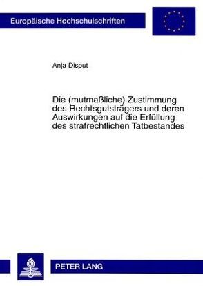 Die (mutmaßliche) Zustimmung des Rechtsgutsträgers und deren Auswirkungen auf die Erfüllung des strafrechtlichen Tatbestandes von Disput,  Anja