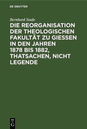 Die Reorganisation der Theologischen Fakultät zu Giessen in den Jahren 1878 bis 1882, Thatsachen, nicht Legende von Stade,  Bernhard