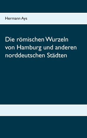 Die römischen Wurzeln von Hamburg und anderen norddeutschen Städten von Ays,  Hermann