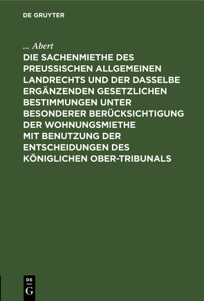 Die Sachenmiethe des Preußischen allgemeinen Landrechts und der dasselbe ergänzenden gesetzlichen Bestimmungen unter besonderer Berücksichtigung der Wohnungsmiethe mit Benutzung der Entscheidungen des Königlichen Ober-Tribunals von Abert,  ...