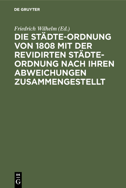 Die Städte-Ordnung von 1808 mit der revidirten Städte-Ordnung nach ihren Abweichungen zusammengestellt von Friedrich Wilhelm