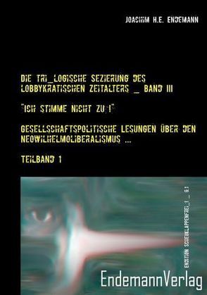 Die tri_logische Sezierung des lobbykratischen Zeitalters / Die tri_logische Sezierung des lobbykratischen Zeitalters, Band III: „Ich stimme nicht zu!“ — Gesellschaftspolitische Lesungen über den Neowilhelmoliberalismus und seine Konsequenzen von Endemann,  Joachim H.E.