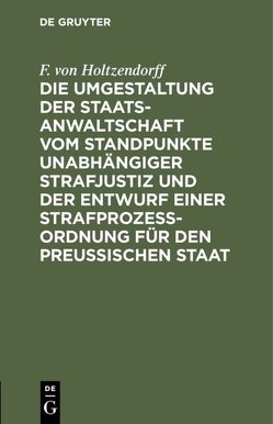 Die Umgestaltung der Staatsanwaltschaft vom Standpunkte unabhängiger Strafjustiz und der Entwurf einer Strafprozeß-Ordnung für den Preußischen Staat von Holtzendorff,  F. von