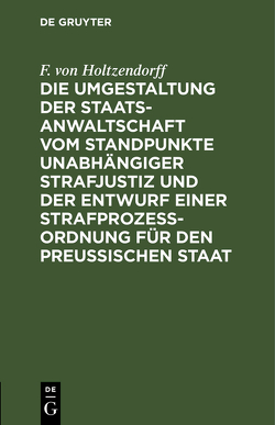 Die Umgestaltung der Staatsanwaltschaft vom Standpunkte unabhängiger Strafjustiz und der Entwurf einer Strafprozeß-Ordnung für den Preußischen Staat von Holtzendorff,  F. von