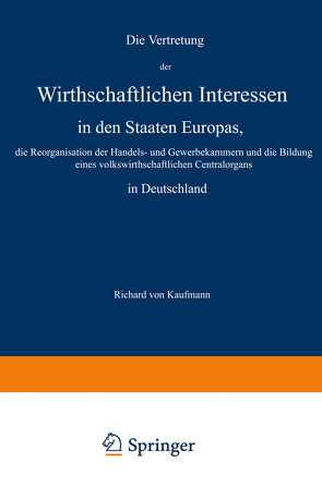 Die Vertretung der Wirthschaftlichen Interessen in den Staaten Europas, die Reorganisation der Handels- und Gewerbekammern und die Bildung eines volkswirthschaftlichen Centralorgans in Deutschland von Kaufmann,  Richard von