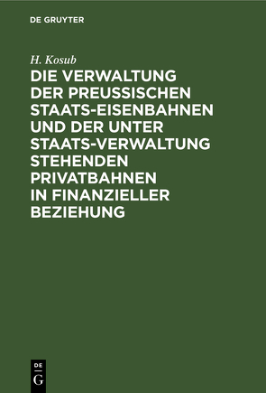 Die Verwaltung der Preussischen Staats-Eisenbahnen und der unter Staats-Verwaltung stehenden Privatbahnen in finanzieller Beziehung von Kosub,  H.