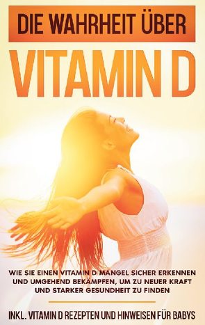 Die Wahrheit über Vitamin D: Wie Sie einen Vitamin D Mangel sicher erkennen und umgehend bekämpfen, um zu neuer Kraft und starker Gesundheit zu finden – inkl. Vitamin D Rezepten und Hinweisen für Babys von Knabe,  Anette