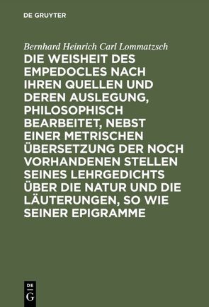 Die Weisheit des Empedocles nach ihren Quellen und deren Auslegung, philosophisch bearbeitet, nebst einer metrischen Übersetzung der noch vorhandenen Stellen seines Lehrgedichts über die Natur und die Läuterungen, so wie seiner Epigramme von Lommatzsch,  Bernhard Heinrich Carl