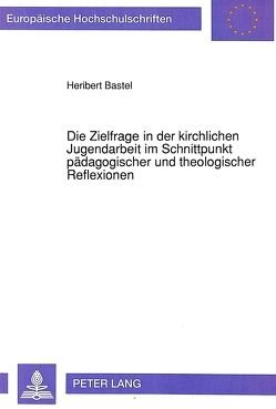 Die Zielfrage in der kirchlichen Jugendarbeit im Schnittpunkt pädagogischer und theologischer Reflexionen von Bastel,  Heribert