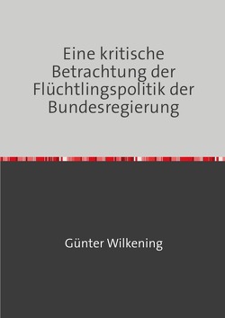 Eine kritische Betrachtung der Flüchtlingspolitik der Bundesregierung von Wilkening,  Günter