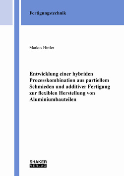 Entwicklung einer hybriden Prozesskombination aus partiellem Schmieden und additiver Fertigung zur flexiblen Herstellung von Aluminiumbauteilen von Hirtler,  Markus