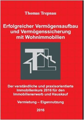 Erfolgreicher Vermögensaufbau und Vermögenssicherung mit Wohnimmobilien: Der verständliche und praxisorientierte Immobilienkurs 2016 für den Immobilienerwerb und Hauskauf von Trepnau,  Thomas