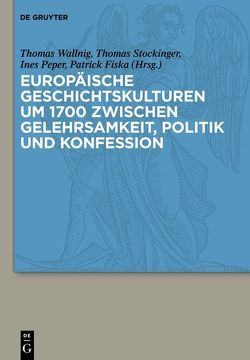 Europäische Geschichtskulturen um 1700 zwischen Gelehrsamkeit, Politik und Konfession von Fiska,  Patrick, Peper,  Ines, Stockinger,  Thomas, Wallnig,  Thomas