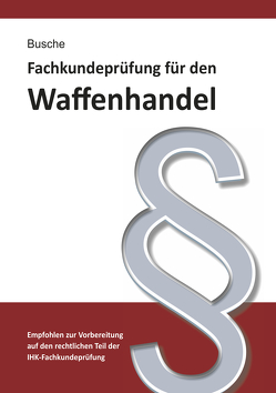 Fachkundeprüfung Waffenhandel Praxiswissen zum Waffenrecht für Prüfung und Betrieb – Lehrbuch zur Vorbereitung auf den rechtlichen Teil der IHK-Fachkundeprüfung von Busche,  André