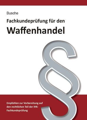 Fachkundeprüfung Waffenhandel Praxiswissen zum Waffenrecht für Prüfung und Betrieb – Lehrbuch zur Vorbereitung auf den rechtlichen Teil der IHK-Fachkundeprüfung von Busche,  André