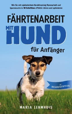 Fährtenarbeit mit Hund – für Anfänger: Wie Sie mit spielerischem Hundetraining Nasenarbeit und Spurensuche in 10 Schritten effektiv lehren und optimieren – inkl. Wettkampfvorbereitung von Lehmhuis,  Maria