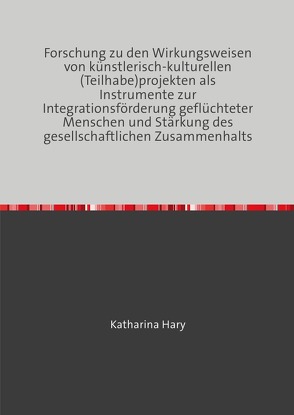 Forschung zu den Wirkungsweisen von künstlerisch-kulturellen (Teilhabe)projekten als Instrumente zur Integrationsförderung geflüchteter Menschen und Stärkung des gesellschaftlichen Zusammenhalts von Hary,  Katharina