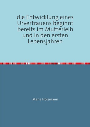 frühkindliche Bindungserfahrungen als Fundament für den Aufbau von Urvertrauen oder Urmisstrauen von Holzmann,  Maria