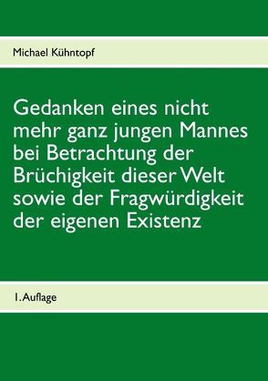 Gedanken eines nicht mehr ganz jungen Mannes bei Betrachtung der Brüchigkeit dieser Welt sowie der Fragwürdigkeit der eigenen Existenz von Kühntopf,  Michael