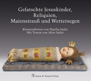 Gefatschte Jesuskinder, Reliquien, Maienstrauß und Wettersegen. Klosterarbeiten von Martha Sailer von Feist,  Joachim, Frei,  Hans, Sailer,  Alois, Sailer,  Martha