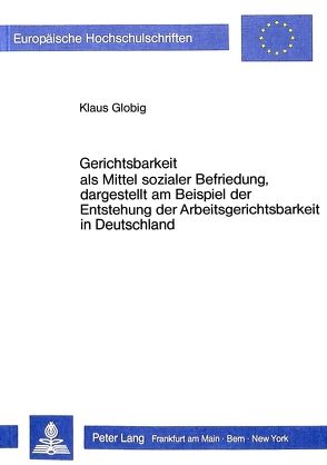 Gerichtsbarkeit als Mittel sozialer Befriedung, dargestellt am Beispiel der Entstehung der Arbeitsgerichtsbarkeit in Deutschland von Globig,  Klaus