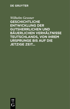 Geschichtliche Entwicklung der gutsherrlichen und bäuerlichen Verhältnisse Teutschlands, von ihrem Ursprunge bis auf die jetzige Zeit von Gessner,  Wilhelm