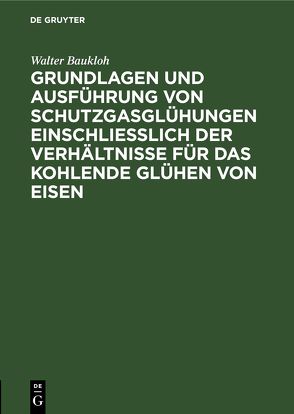 Grundlagen und Ausführung von Schutzgasglühungen einschließlich der Verhältnisse für das kohlende Glühen von Eisen von Baukloh,  Walter