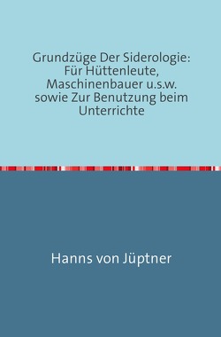 Grundzüge Der Siderologie: Für Hüttenleute, Maschinenbauer u.s.w. sowie zur Benutzung beim Unterrichte von Von Jüptner,  Hanns