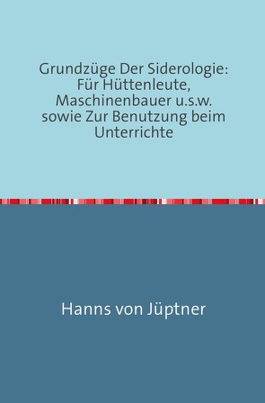 Grundzüge Der Siderologie: Für Hüttenleute, Maschinenbauer u.s.w. sowie zur Benutzung beim Unterrichte von Von Jüptner,  Hanns