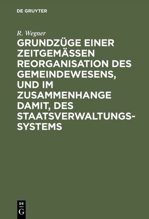 Grundzüge einer zeitgemäßen Reorganisation des Gemeindewesens, und im Zusammenhange damit, des Staatsverwaltungssystems von Wegner,  R.