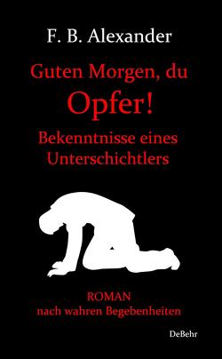 Guten Morgen, du Opfer! – Bekenntnisse eines Unterschichtlers – Roman nach wahren Begebenheiten von Alexander,  F. B.