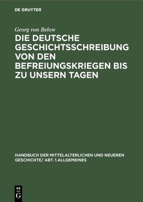 Handbuch der mittelalterlichen und neueren Geschichte. Allgemeines / Die deutsche Geschichtsschreibung von den Befreiungskriegen bis zu unsern Tagen von Below,  Georg von