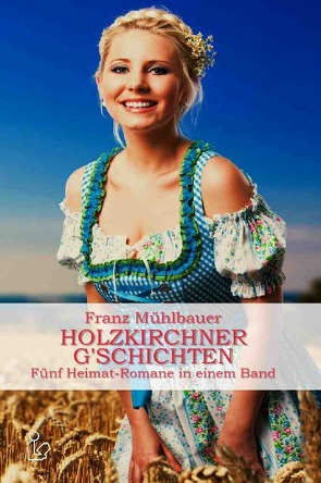 HOLZKIRCHNER G’SCHICHTEN – FÜNF HEIMATROMANE IN EINEM BAND von Dörge,  Christian, Mühlbauer,  Franz