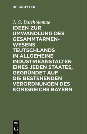 Ideen zur Umwandlung des Gesammtarmenwesens Teutschlands in allgemeine Industrieanstalten eines jeden Staates, gegründet auf die bestehenden Verordnungen des Königreichs Bayern von Bartholomae,  J. G.