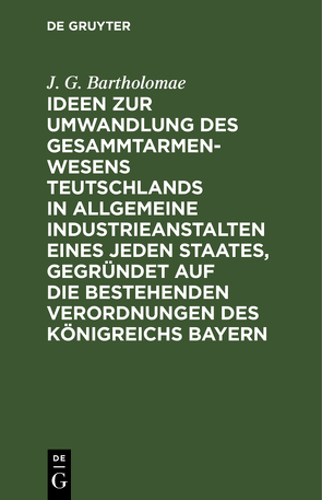 Ideen zur Umwandlung des Gesammtarmenwesens Teutschlands in allgemeine Industrieanstalten eines jeden Staates, gegründet auf die bestehenden Verordnungen des Königreichs Bayern von Bartholomae,  J. G.