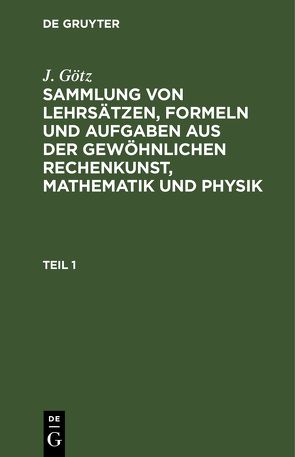 J. Götz: Sammlung von Lehrsätzen, Formeln und Aufgaben aus der gewöhnlichen… / Sammlung von Lehrsätzen, Formeln und Aufgaben aus der gewöhnlichen Rechenkunst, Mathematik und Physik von Götz,  J.