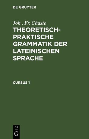 Joh . Fr. Chaste: Theoretisch-praktische Grammatik der lateinischen Sprache / Joh . Fr. Chaste: Theoretisch-praktische Grammatik der lateinischen Sprache. Cursus 1 von Chaste,  Joh . Fr.