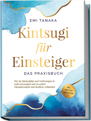 Kintsugi für Einsteiger – Das Praxisbuch: Wie Sie Rückschläge und Verletzungen in Gold verwandeln und zu wahrer Charakterstärke und Resilienz schmieden – inkl. Kintsugi Meditation von Tanaka,  Emi