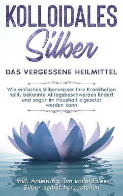 Kolloidales Silber – das vergessene Heilmittel: Wie einfaches Silberwasser Ihre Krankheiten heilt, bekannte Alltagsbeschwerden lindert und sogar im Haushalt eigesetzt werden kann – inkl. Anleitung, um kolloidales Silber selbst herzustellen von Kohl,  Martina