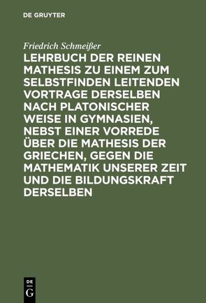 Lehrbuch der reinen Mathesis zu einem zum Selbstfinden leitenden Vortrage derselben nach Platonischer Weise in Gymnasien, nebst einer Vorrede über die Mathesis der Griechen, gegen die Mathematik unserer Zeit und die Bildungskraft derselben von Schmeißer,  Friedrich