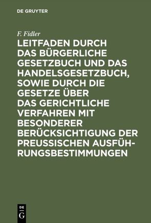 Leitfaden durch das Bürgerliche Gesetzbuch und das Handelsgesetzbuch, sowie durch die Gesetze über das gerichtliche Verfahren mit besonderer Berücksichtigung der preussischen Ausführungsbestimmungen von Fidler,  F.