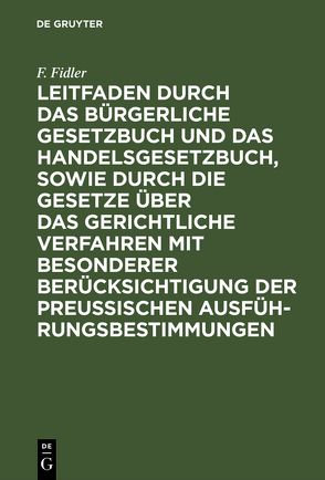 Leitfaden durch das Bürgerliche Gesetzbuch und das Handelsgesetzbuch, sowie durch die Gesetze über das gerichtliche Verfahren mit besonderer Berücksichtigung der preussischen Ausführungsbestimmungen von Fidler,  F.