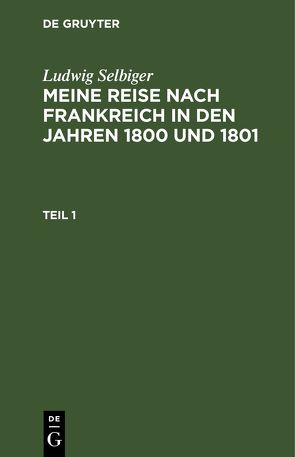 Ludwig Selbiger: Meine Reise nach Frankreich in den Jahren 1800 und 1801 / Ludwig Selbiger: Meine Reise nach Frankreich in den Jahren 1800 und 1801. Teil 1 von Selbiger,  Ludwig