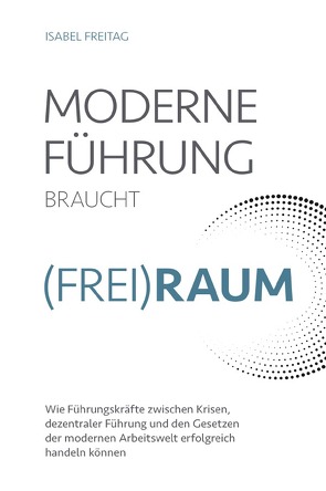 Moderne Führung braucht Frei(Raum) – Wie Führungskräfte zwischen Krisen, dezentraler Führung und den Gesetzen der modernen Arbeitswelt erfolgreich handeln können von Freitag,  Isabel