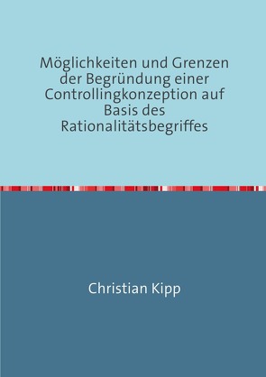 Möglichkeiten und Grenzen der Begründung einer Controllingkonzeption auf Basis des Rationalitätsbegriffes von Kipp,  Christian