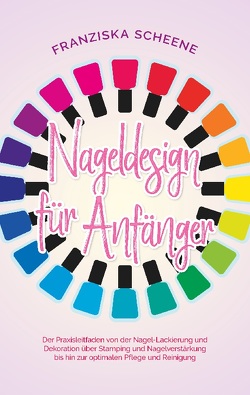 Nageldesign für Anfänger: Der Praxisleitfaden von der Nagel-Lackierung und Dekoration über Stamping und Nagelverstärkung bis hin zur optimalen Pflege und Reinigung von Scheene,  Franziska